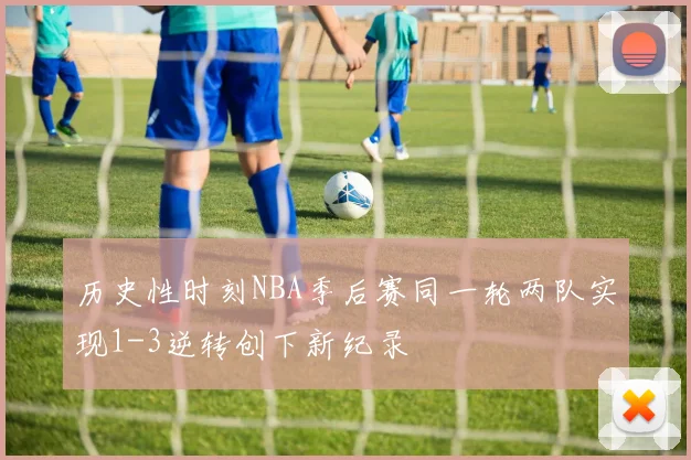 历史性时刻NBA季后赛同一轮两队实现1-3逆转创下新纪录