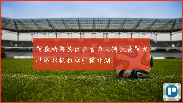 阿森纳再度出击吉马良斯交易阿尔特塔积极推动引援计划