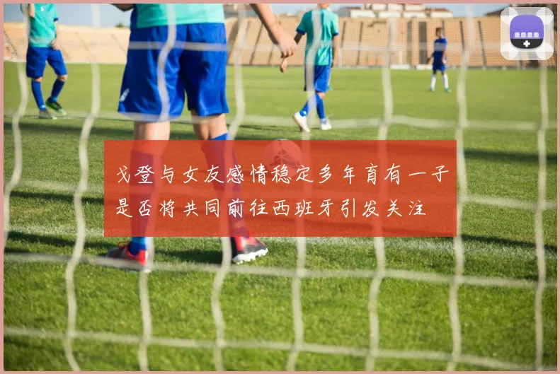 戈登与女友感情稳定多年育有一子是否将共同前往西班牙引发关注