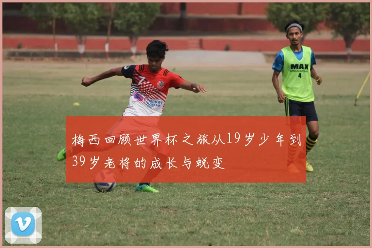 梅西回顾世界杯之旅从19岁少年到39岁老将的成长与蜕变