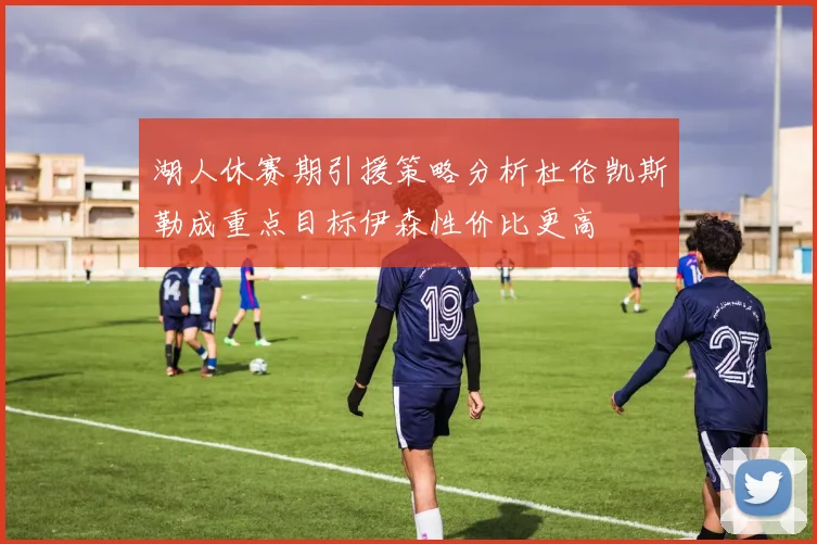 湖人休赛期引援策略分析杜伦凯斯勒成重点目标伊森性价比更高