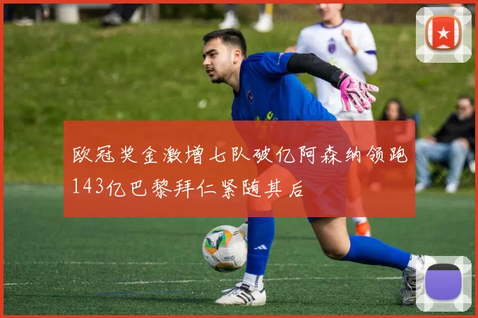 欧冠奖金激增七队破亿阿森纳领跑143亿巴黎拜仁紧随其后