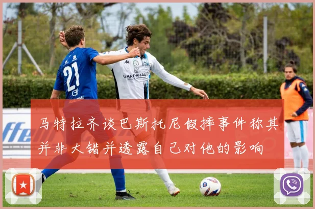 马特拉齐谈巴斯托尼假摔事件称其并非大错并透露自己对他的影响