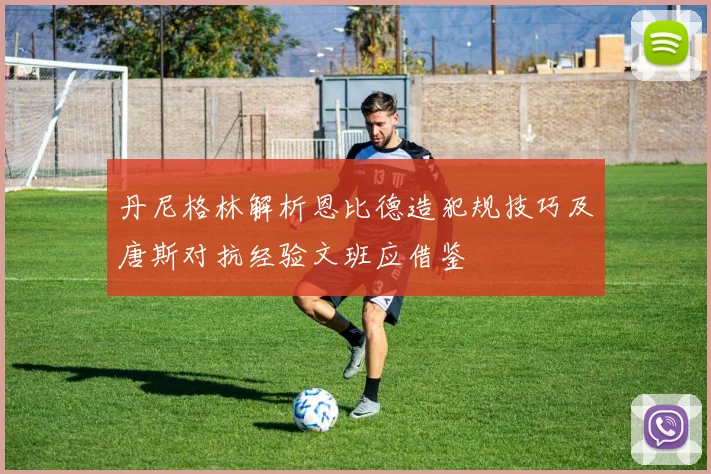丹尼格林解析恩比德造犯规技巧及唐斯对抗经验文班应借鉴