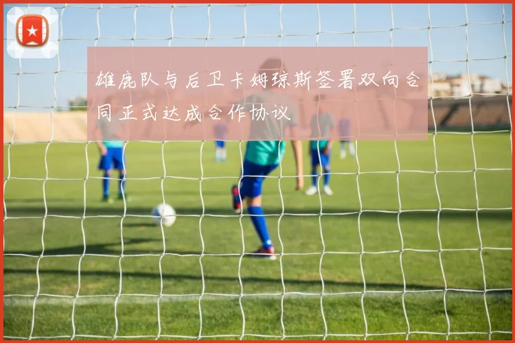 雄鹿队与后卫卡姆琼斯签署双向合同正式达成合作协议