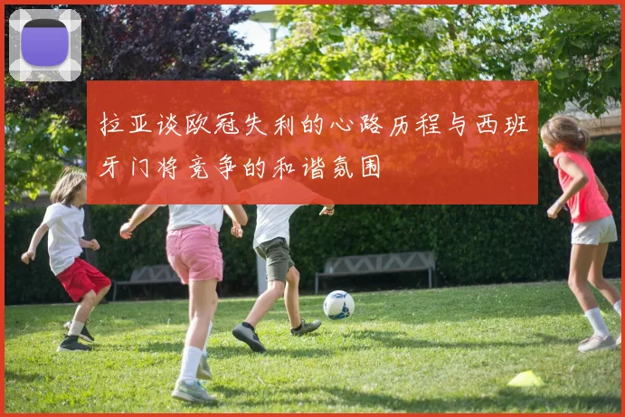 拉亚谈欧冠失利的心路历程与西班牙门将竞争的和谐氛围