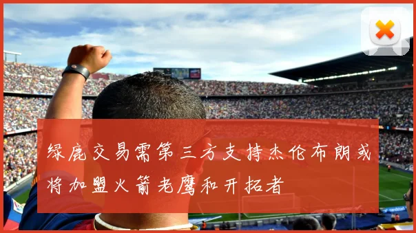 绿鹿交易需第三方支持杰伦布朗或将加盟火箭老鹰和开拓者