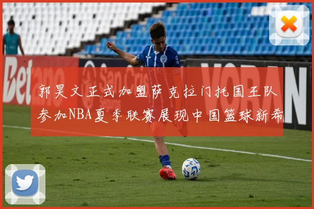 郭昊文正式加盟萨克拉门托国王队参加NBA夏季联赛展现中国篮球新希望
