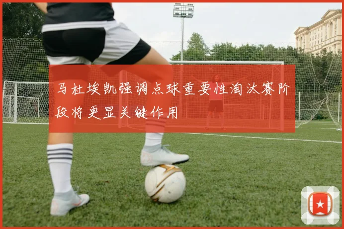 马杜埃凯强调点球重要性淘汰赛阶段将更显关键作用