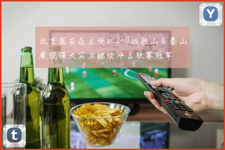 北京国安在主场以2-0战胜山东泰山展现强大实力继续冲击联赛冠军