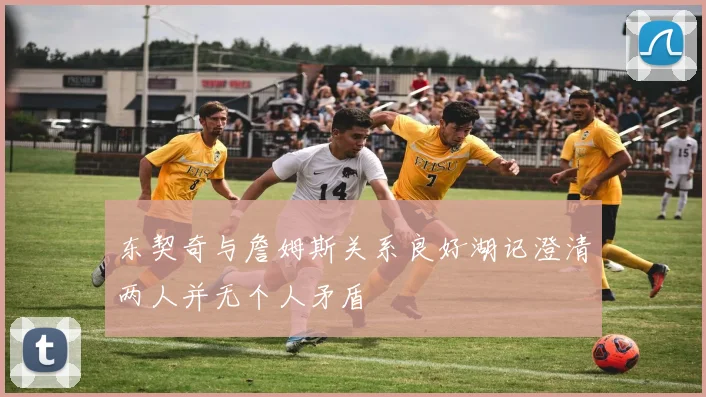 东契奇与詹姆斯关系良好湖记澄清两人并无个人矛盾