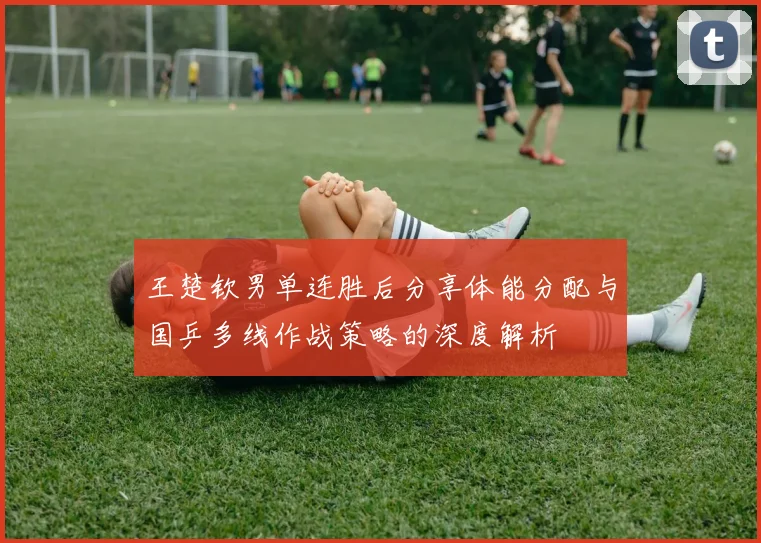 王楚钦男单连胜后分享体能分配与国乒多线作战策略的深度解析