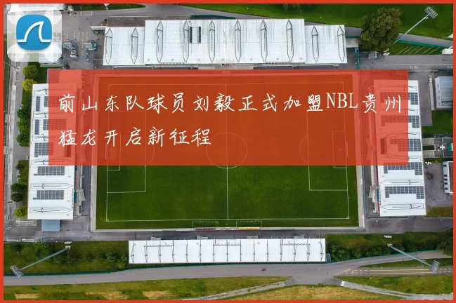 前山东队球员刘毅正式加盟NBL贵州猛龙开启新征程
